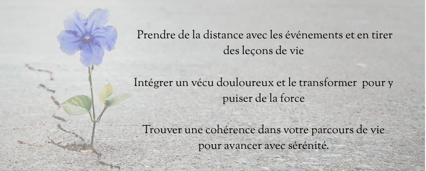 Écrire son histoire, c'est :
Prendre de la distance avec les événements et en tirer des leçons de vie,
Intégrer un vécu douloureux et le transformer  pour y puiser de la force,
Trouver une cohérence dans votre parcours de vie pour avancer avec sérénité.